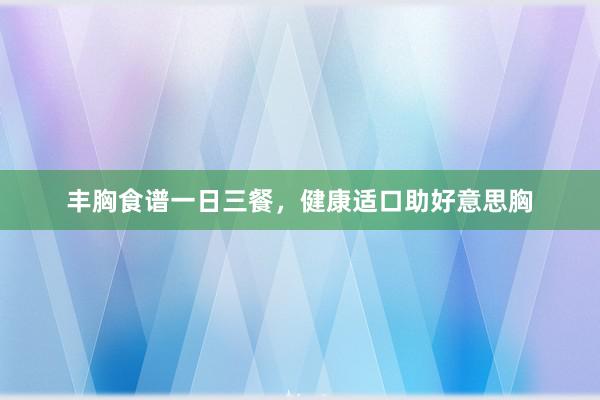 丰胸食谱一日三餐，健康适口助好意思胸